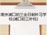 南京浦口初三全日制补习学校(浦口初三补校)