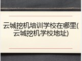 云城挖机培训学校在哪里(云城挖机学校地址)