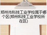 郑州市科技工业学校属于哪个区(郑州科技工业学校所在区)