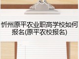 忻州原平农业职高学校如何报名(原平农校报名)