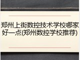 郑州上街数控技术学校哪家好一点(郑州数控学校推荐)