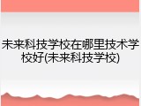 未来科技学校在哪里技术学校好(未来科技学校)