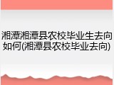 湘潭湘潭县农校毕业生去向如何(湘潭县农校毕业去向)