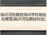临沂河东数控培训学校地址在哪里(临沂河东数控校址)