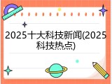 2025十大科技新闻(2025科技热点)