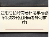 辽阳弓长岭高考补习学校哪家比较好(辽阳高考补习推荐)