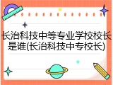 长治科技中等专业学校校长是谁(长治科技中专校长)