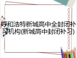 呼和浩特新城高中全封闭补习机构(新城高中封闭补习)