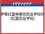 伊春红星有哪些农业学校好(红星农业学校)