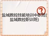盐城数控技能培训中职班(盐城数控职训班)