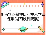 湖南铁路科技职业技术学院院系(湖南铁科院系)
