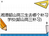 湘潭韶山高三生去哪个补习学校(韶山高三补习)
