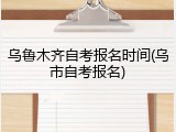 乌鲁木齐自考报名时间(乌市自考报名)