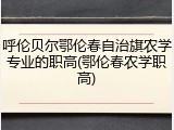 呼伦贝尔鄂伦春自治旗农学专业的职高(鄂伦春农学职高)