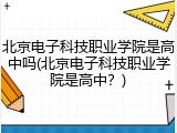 北京电子科技职业学院是高中吗(北京电子科技职业学院是高中？)