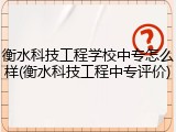 衡水科技工程学校中专怎么样(衡水科技工程中专评价)