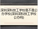 深圳深科技工学校是不是公办学校(深圳深科技工学校公办吗)