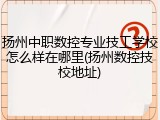 扬州中职数控专业技工学校怎么样在哪里(扬州数控技校地址)