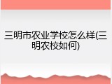 三明市农业学校怎么样(三明农校如何)