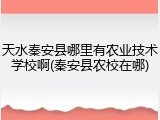 天水秦安县哪里有农业技术学校啊(秦安县农校在哪)