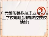 广元剑阁县数控职业培训技工学校地址(剑阁数控技校地址)