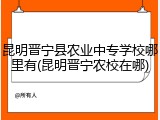 昆明晋宁县农业中专学校哪里有(昆明晋宁农校在哪)