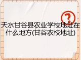 天水甘谷县农业学校地址在什么地方(甘谷农校地址)
