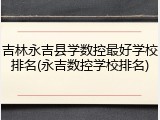 吉林永吉县学数控最好学校排名(永吉数控学校排名)