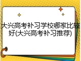 大兴高考补习学校哪家比较好(大兴高考补习推荐)
