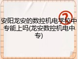 安阳龙安的数控机电学校中专能上吗(龙安数控机电中专)