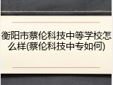 衡阳市蔡伦科技中等学校怎么样(蔡伦科技中专如何)