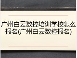 广州白云数控培训学校怎么报名(广州白云数控报名)