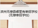滨州无棣县哪里有单招学校(无棣单招学校)