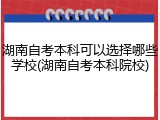 湖南自考本科可以选择哪些学校(湖南自考本科院校)