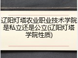 辽阳灯塔农业职业技术学院是私立还是公立(辽阳灯塔学院性质)