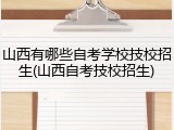 山西有哪些自考学校技校招生(山西自考技校招生)