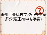 惠州工业科技学校中专学费多少(惠工校中专学费)