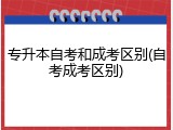专升本自考和成考区别(自考成考区别)