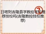 日喀则吉隆县学数控学校推荐技校吗(吉隆数控技校推荐)