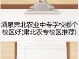 酒泉肃北农业中专学校哪个校区好(肃北农专校区推荐)