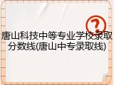 唐山科技中等专业学校录取分数线(唐山中专录取线)