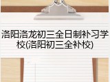 洛阳洛龙初三全日制补习学校(洛阳初三全补校)