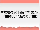 博尔塔拉农业职高学校如何招生(博尔塔拉农校招生)