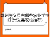 赣州崇义县有哪些农业学校好(崇义县农校推荐)