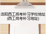 洛阳西工高考补习学校地址(西工高考补习地址)