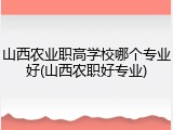 山西农业职高学校哪个专业好(山西农职好专业)