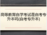 高等教育自学考试是自考专升本吗(自考专升本)