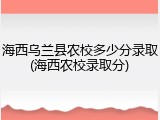 海西乌兰县农校多少分录取(海西农校录取分)