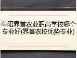 阜阳界首农业职高学校哪个专业好(界首农校优势专业)