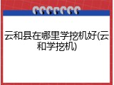 云和县在哪里学挖机好(云和学挖机)